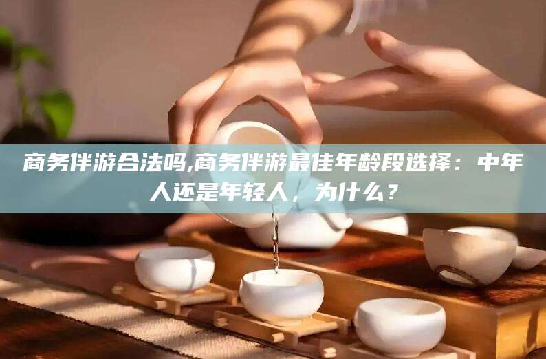 白沙商务伴游合法吗,商务伴游最佳年龄段选择：中年人还是年轻人，为什么？