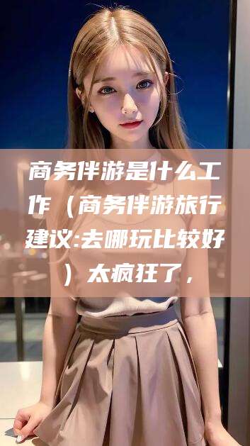 白沙商务伴游是什么工作（商务伴游旅行建议:去哪玩比较好）太疯狂了，
