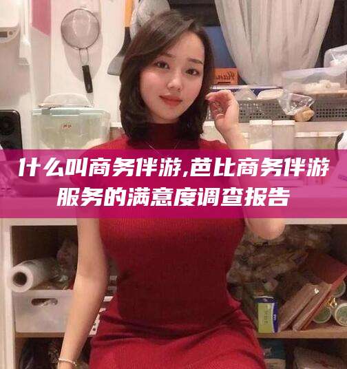 白沙什么叫商务伴游,芭比商务伴游服务的满意度调查报告