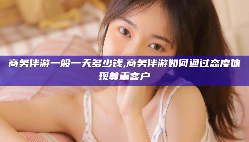 白沙商务伴游一般一天多少钱,商务伴游如何通过态度体现尊重客户