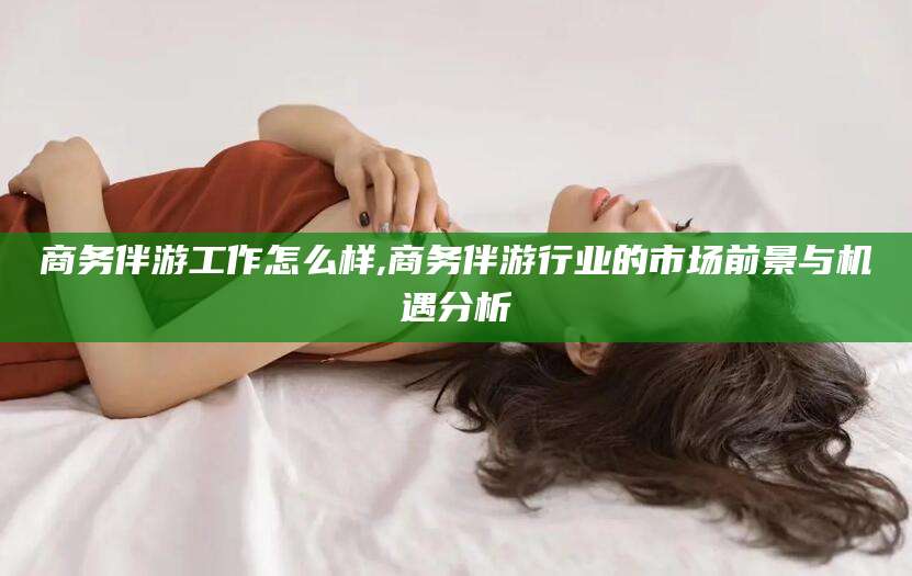 白沙商务伴游工作怎么样,商务伴游行业的市场前景与机遇分析