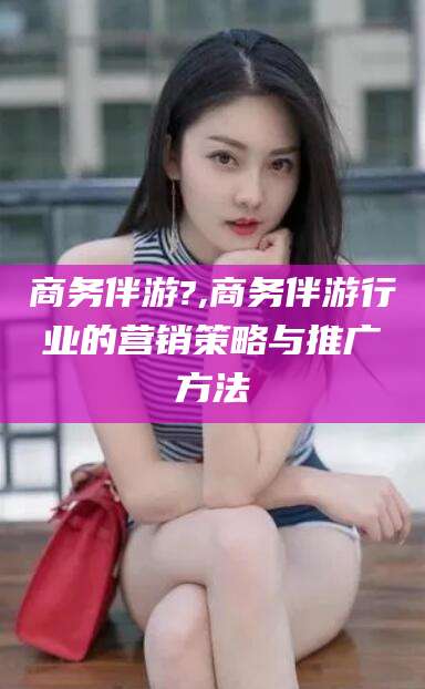 白沙商务伴游?,商务伴游行业的营销策略与推广方法