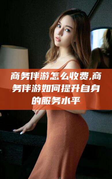 白沙商务伴游怎么收费,商务伴游如何提升自身的服务水平