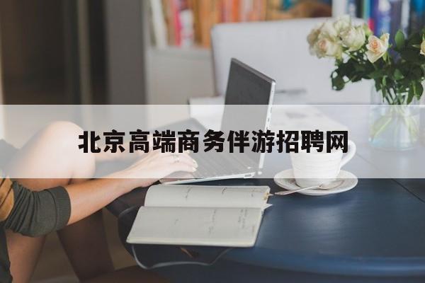 北京高端商务伴游招聘网最新招聘最新资讯（谁能告诉我哪里有白沙北京高端商务伴游招聘网？）
